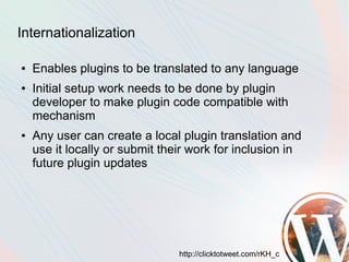 Internationalization

●   Enables plugins to be translated to any language
●   Initial setup work needs to be done by plugin
    developer to make plugin code compatible with
    mechanism
●   Any user can create a local plugin translation and
    use it locally or submit their work for inclusion in
    future plugin updates




                                http://clicktotweet.com/rKH_c
 