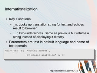 Internationalization

●   Key Functions
    –   _e: Looks up translation string for text and echoes
        result to browser
    –   __: Two underscores. Same as previous but returns a
        string instead of displaying it directly
●   Parameters are text in default language and name of
    text domain
<h2><?php _e( 'Account number',
                'my-google-analytics' ); ?>




                                  http://clicktotweet.com/rKH_c
 