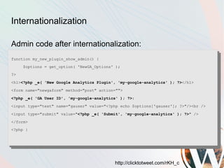 Internationalization

Admin code after internationalization:
function my_new_plugin_show_admin() {
     $options = get_option( 'NewGA_Options' );
?>
<h1><?php _e( 'New Google Analytics Plugin', 'my-google-analytics' ); ?></h1>
<form name="newgaform" method="post" action="">
<?php _e( 'GA User ID', 'my-google-analytics' ); ?>:
<input type="text" name="gauser" value="<?php echo $options['gauser']; ?>"/><br />
<input type="submit" value="<?php _e( 'Submit', 'my-google-analytics' ); ?>" />
</form>
<?php }




                                           http://clicktotweet.com/rKH_c
 