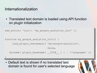 Internationalization

●   Translated text domain is loaded using API function
    on plugin initialization

add_action( 'init', 'my_google_analytics_init' );


function my_google_analytics_init() {
      load_plugin_textdomain( 'my-google-analytics',
                             false,
    dirname( plugin_basename( __FILE__ ) ) . '/languages' );
}

●   Default text is shown if no translated text
    domain is found for user's selected language
 