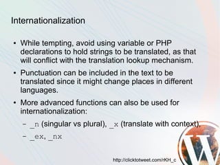 Internationalization

●   While tempting, avoid using variable or PHP
    declarations to hold strings to be translated, as that
    will conflict with the translation lookup mechanism.
●   Punctuation can be included in the text to be
    translated since it might change places in different
    languages.
●   More advanced functions can also be used for
    internationalization:
    –   _n (singular vs plural), _x (translate with context),
    –   _ex, _nx

                                 http://clicktotweet.com/rKH_c
 