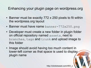 Enhancing your plugin page on wordpress.org

●   Banner must be exactly 772 x 250 pixels to fit within
    the wordpress.org layout
●   Banner must have name banner-772x250.png
●   Developer must create a new folder in plugin folder
    on official repository named assets, next to
    branches, tags and trunk and upload image to
    this folder
●   Image should avoid having too much content in
    lower-left corner as that space is used to display
    plugin name


                               http://clicktotweet.com/rKH_c
 
