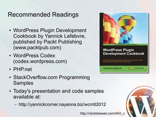 Recommended Readings

●   WordPress Plugin Development
    Cookbook by Yannick Lefebvre,
    published by Packt Publishing
    (www.packtpub.com)
●   WordPress Codex
    (codex.wordpress.com)
●   PHP.net
●   StackOverflow.com Programming
    Samples
●   Today's presentation and code samples
    available at:
    –   http://yannickcorner.nayanna.biz/wcmtl2012
                                     http://clicktotweet.com/rKH_c
 