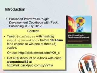 Introduction

    ●    Published WordPress Plugin
         Development Cookbook with Packt
         Publishing in July 2012
                      Contest!
●   Tweet @ylefebvre with hashtag
    #wpplugincookbook before 10:45am
    for a chance to win one of three (3)
    copies.
        Or use: http://clicktotweet.com/rKH_c
●   Get 40% discount on e-book with code
    wcmontreal12 at
    http://link.packtpub.com/xyVYFw
 