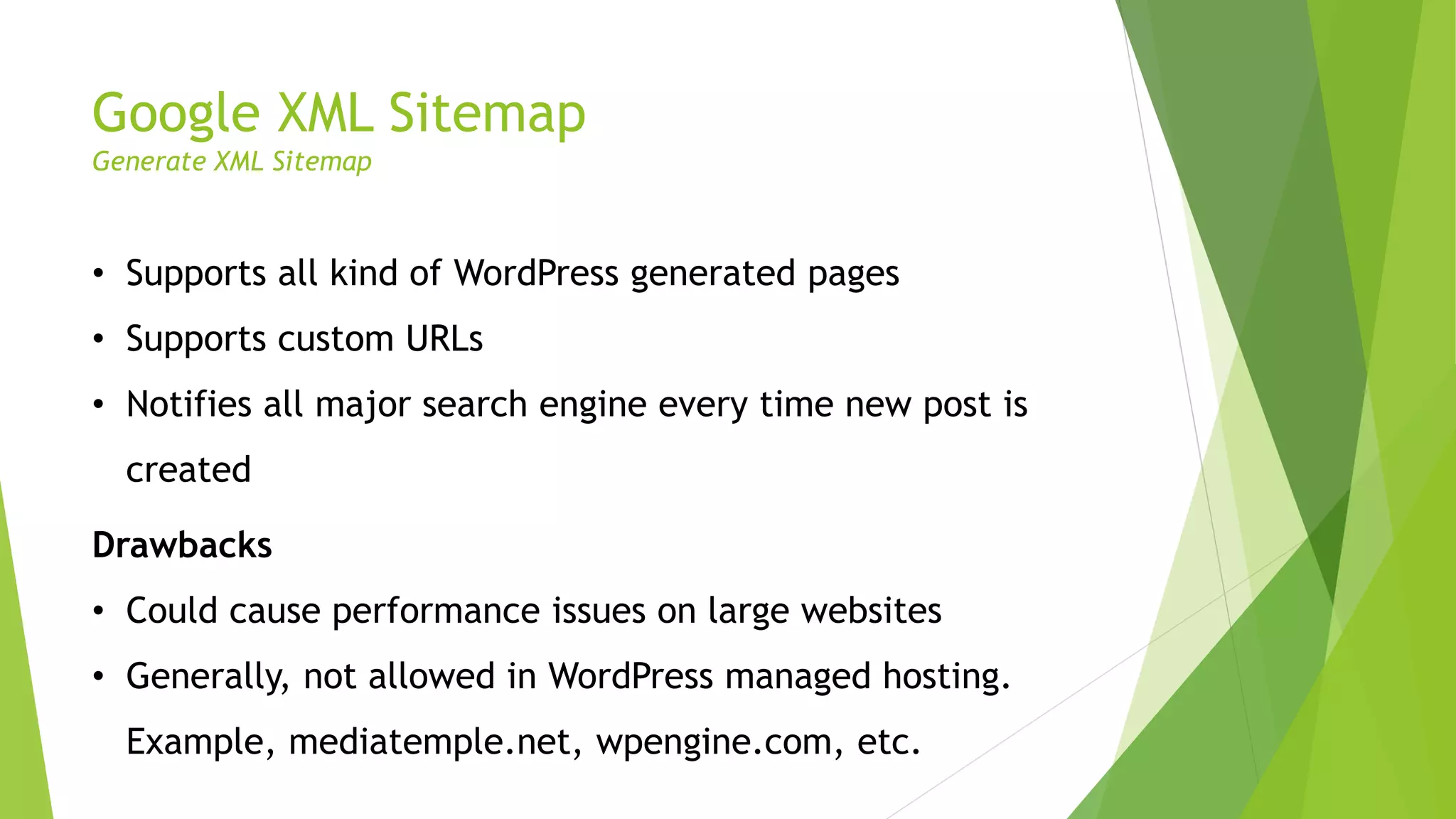 Google XML Sitemap
Generate XML Sitemap
• Supports all kind of WordPress generated pages
• Supports custom URLs
• Notifies all major search engine every time new post is
created
Drawbacks
• Could cause performance issues on large websites
• Generally, not allowed in WordPress managed hosting.
Example, mediatemple.net, wpengine.com, etc.
 