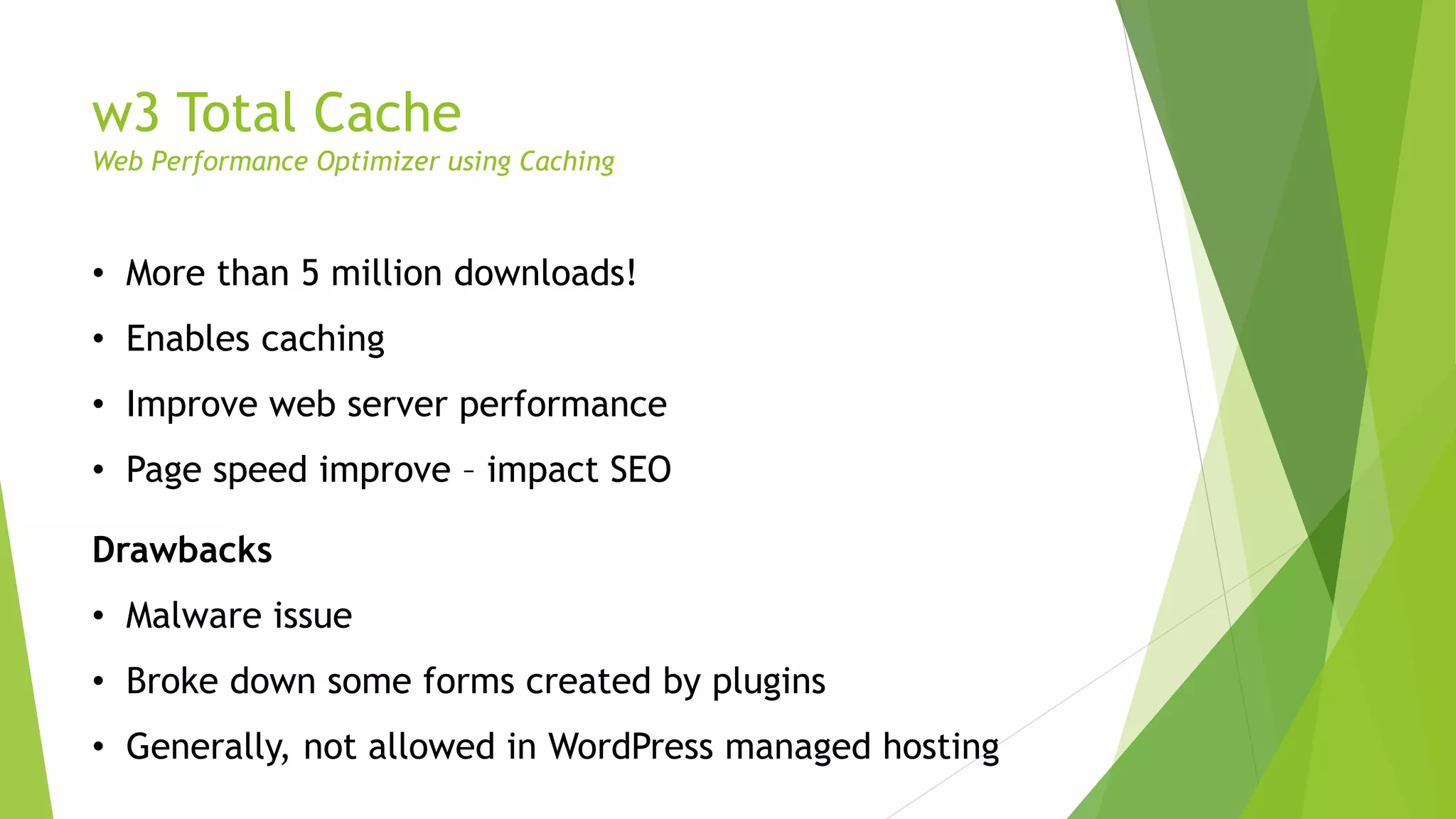w3 Total Cache
Web Performance Optimizer using Caching
• More than 5 million downloads!
• Enables caching
• Improve web server performance
• Page speed improve – impact SEO
Drawbacks
• Malware issue
• Broke down some forms created by plugins
• Generally, not allowed in WordPress managed hosting
 