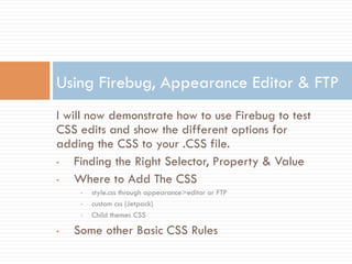I will now demonstrate how to use Firebug to test
CSS edits and show the different options for
adding the CSS to your .CSS file.
•  Finding the Right Selector, Property & Value
•  Where to Add The CSS
•  style.css through appearance>editor or FTP
•  custom css (Jetpack)
•  Child themes CSS
•  Some other Basic CSS Rules
Using Firebug, Appearance Editor & FTP
 