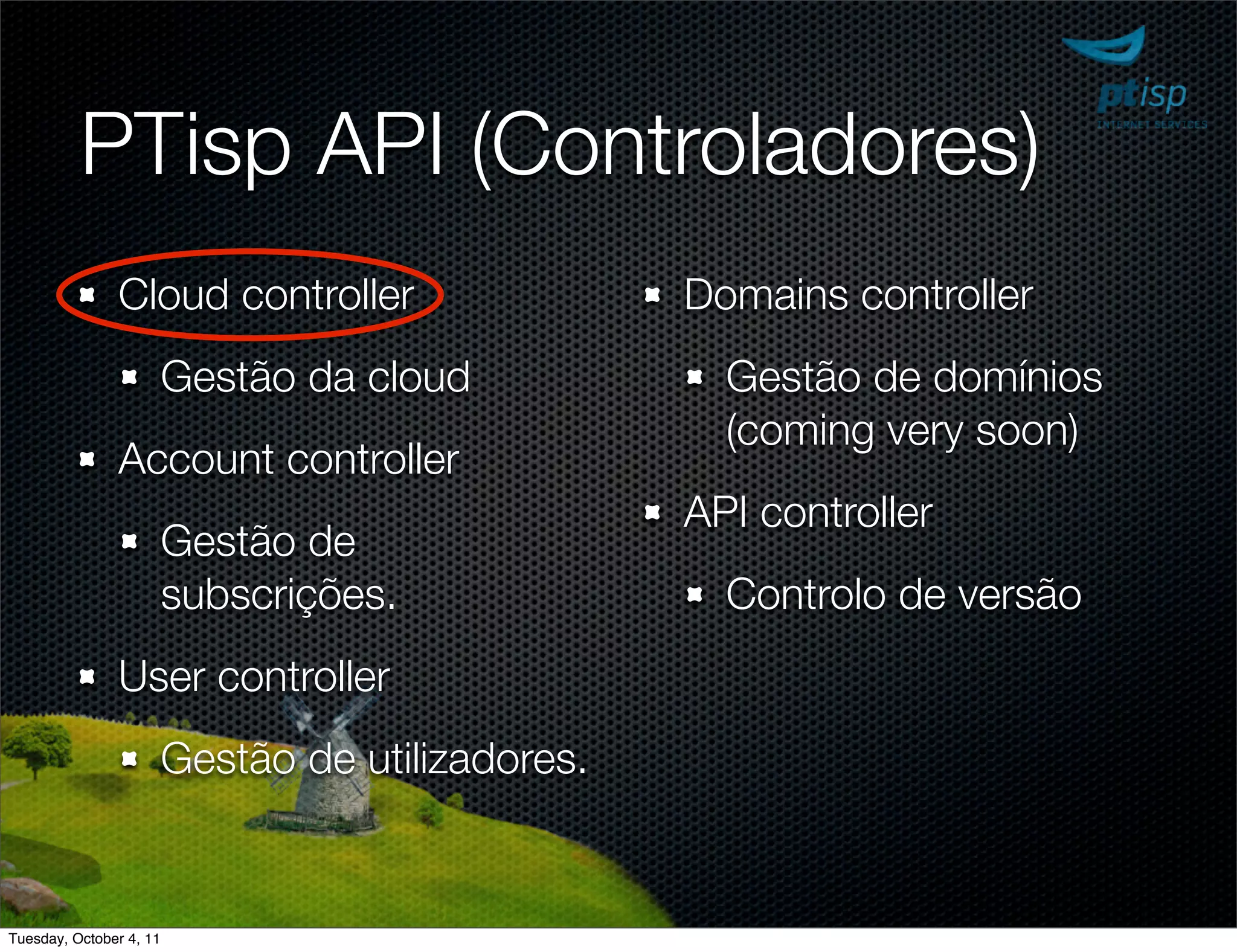 PTisp API (Controladores)
               Cloud controller                    Domains controller
                         Gestão da cloud             Gestão de domínios
                                                     (coming very soon)
               Account controller
                                                   API controller
                         Gestão de
                         subscrições.                Controlo de versão
               User controller
                         Gestão de utilizadores.


Tuesday, October 4, 11
 