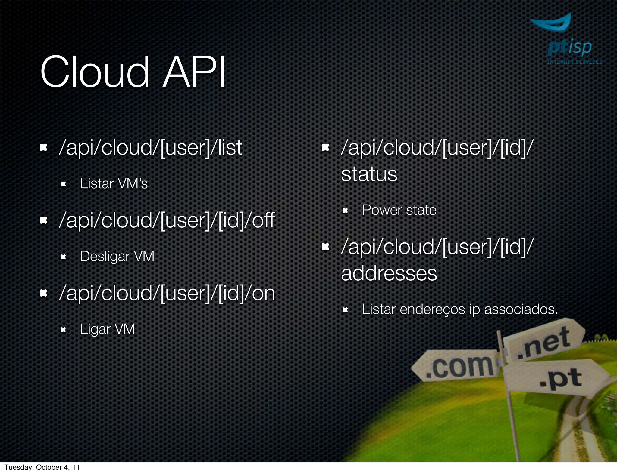 Cloud API
               /api/cloud/[user]/list       /api/cloud/[user]/[id]/
                         Listar VM’s        status
                                              Power state
               /api/cloud/[user]/[id]/off
                         Desligar VM        /api/cloud/[user]/[id]/
                                            addresses
               /api/cloud/[user]/[id]/on
                                              Listar endereços ip associados.
                         Ligar VM




Tuesday, October 4, 11
 