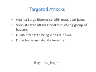 Targeted Attacks
• Against Large Enterprise with mass user base.
• Sophisticated attacks mostly involving group of
  hackers.
• DDOS attacks to bring website down.
• Done for financial/data benefits.




              @sgaurav_baghel
 
