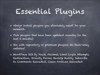 Essential Plugins
*Only* install plugins you absolutely need! Do your
research.
Pick plugins that have been updated recently (in the
last 6 months)
Go with repository or premium plugins. No back-alley
websites!
WordPress SEO by Yoast, Akismet, Limit Login Attempts,
Redirection, Gravity Forms, BackUp Buddy, Subscribe
to Comments Reloaded, Clean Archives Reloaded

 