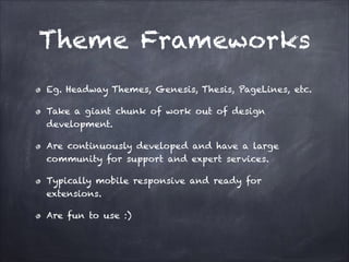 Theme Frameworks
Eg. Headway Themes, Genesis, Thesis, PageLines, etc.
Take a giant chunk of work out of design
development.
Are continuously developed and have a large
community for support and expert services.
Typically mobile responsive and ready for
extensions.
Are fun to use :)

 