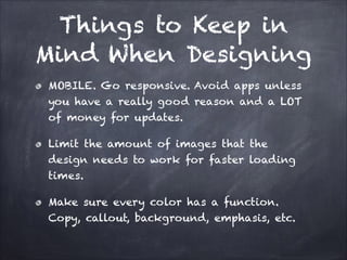 Things to Keep in
Mind When Designing
MOBILE. Go responsive. Avoid apps unless
you have a really good reason and a LOT
of money for updates.
Limit the amount of images that the
design needs to work for faster loading
times.
Make sure every color has a function.
Copy, callout, background, emphasis, etc.

 