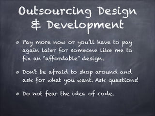 Outsourcing Design
& Development
Pay more now or you’ll have to pay
again later for someone like me to
fix an “affordable” design.
Don’t be afraid to shop around and
ask for what you want. Ask questions!
Do not fear the idea of code.

 