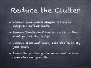 Reduce the Clutter
Remove deactivated plugins & themes,
except WP default theme.
Remove “Unattached” images and files that
aren’t part of the design.
Remove spam and empty auto-drafts, empty
your trash.
Assess the plugins you’re using and reduce
them whenever possible.

 