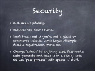 Security
Just. Keep. Updating.
BackUps Are Your Friend.
Don’t freak out if you’re not a giant ecommerce website. Limit Login Attempts,
disable registration, move on.
Change “admin” to anything else. Passwords:
auto generate and keep it in a sticky note
OR use “pass phrases” with spaces n’ stuff.

 