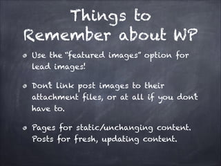 Things to
Remember about WP
Use the “featured images” option for
lead images!
Don’t link post images to their
attachment files, or at all if you don’t
have to.
Pages for static/unchanging content.
Posts for fresh, updating content.

 
