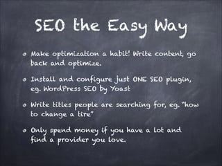 SEO the Easy Way
Make optimization a habit! Write content, go
back and optimize.
Install and configure just ONE SEO plugin,
eg. WordPress SEO by Yoast
Write titles people are searching for, eg. “how
to change a tire”
Only spend money if you have a lot and
find a provider you love.

 