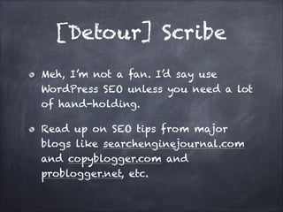 [Detour] Scribe
Meh, I’m not a fan. I’d say use
WordPress SEO unless you need a lot
of hand-holding.
Read up on SEO tips from major
blogs like searchenginejournal.com
and copyblogger.com and
problogger.net, etc.

 