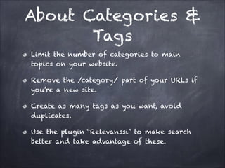 About Categories &
Tags
Limit the number of categories to main
topics on your website.
Remove the /category/ part of your URLs if
you’re a new site.
Create as many tags as you want, avoid
duplicates.
Use the plugin “Relevanssi” to make search
better and take advantage of these.

 