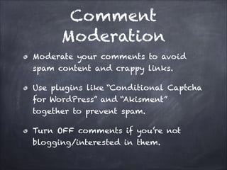 Comment
Moderation
Moderate your comments to avoid
spam content and crappy links.
Use plugins like “Conditional Captcha
for WordPress” and “Akisment”
together to prevent spam.
Turn OFF comments if you’re not
blogging/interested in them.

 