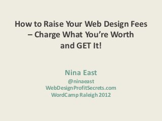 How to Raise Your Web Design Fees
  – Charge What You’re Worth
           and GET It!


              Nina East
              @ninaeast
       WebDesignProfitSecrets.com
        WordCamp Raleigh 2012
 