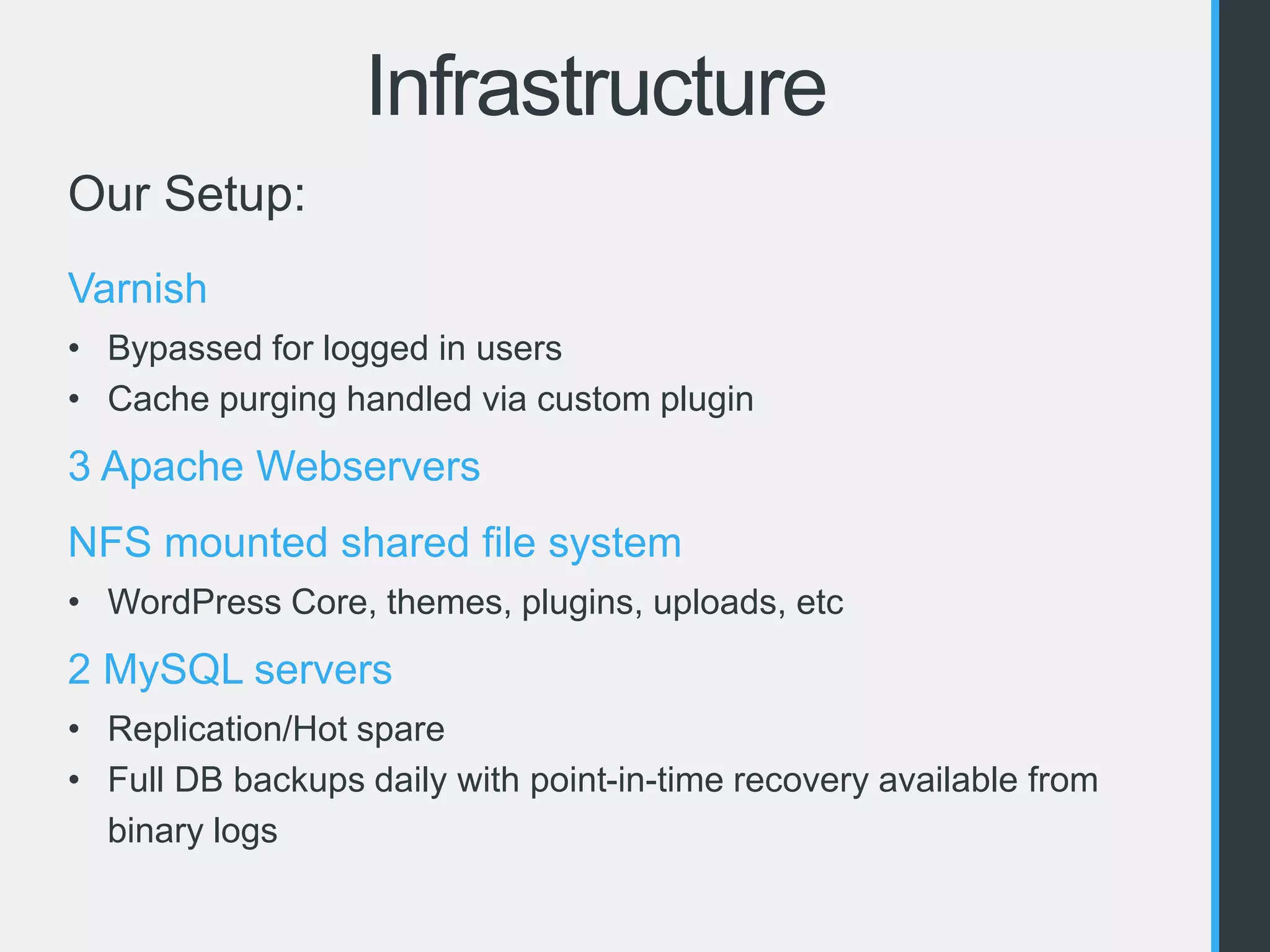 Infrastructure 
Our Setup: 
Varnish 
• Bypassed for logged in users 
• Cache purging handled via custom plugin 
3 Apache Webservers 
NFS mounted shared file system 
• WordPress Core, themes, plugins, uploads, etc 
2 MySQL servers 
• Replication/Hot spare 
• Full DB backups daily with point-in-time recovery available from 
binary logs 
 