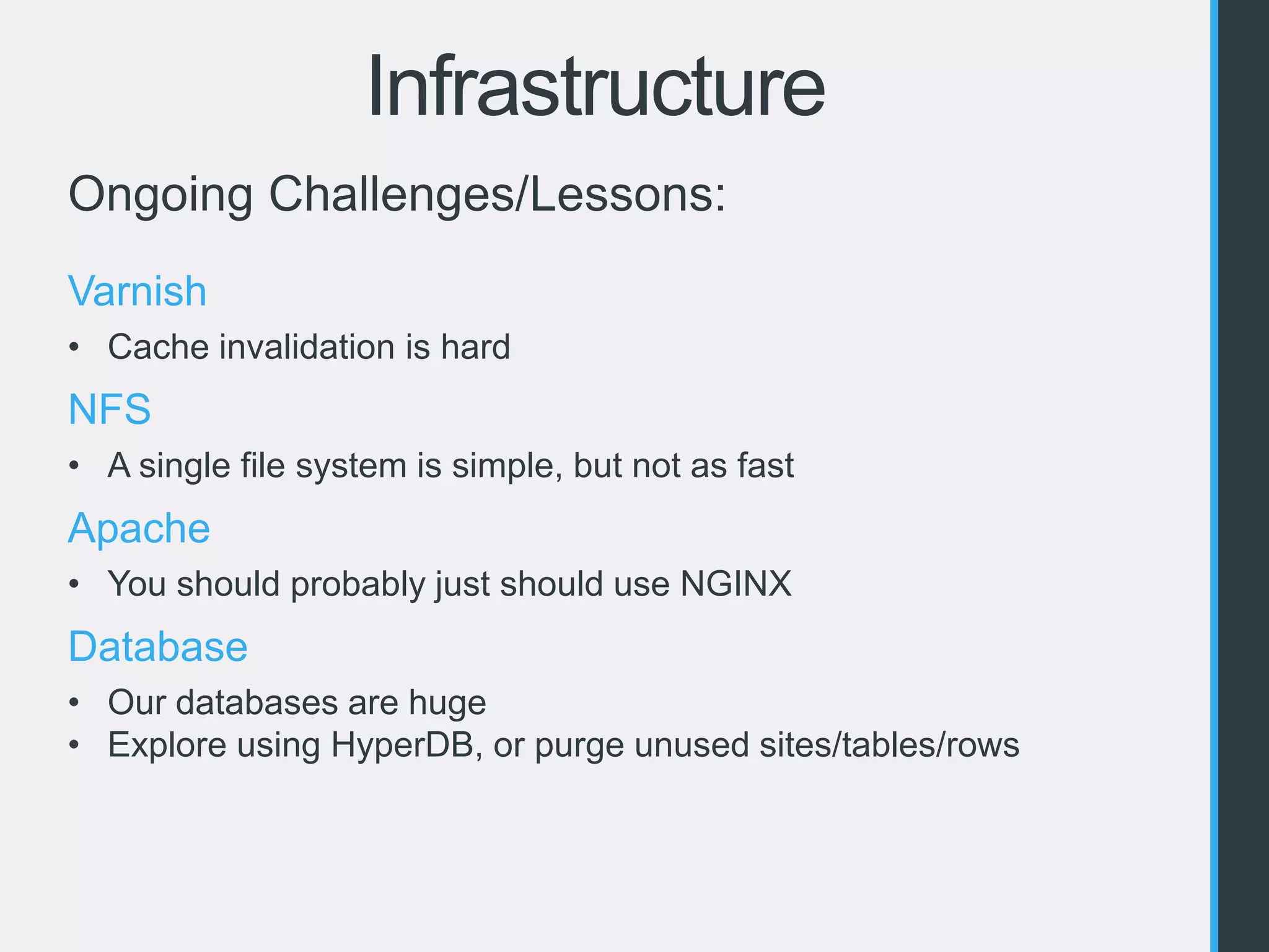 Infrastructure 
Ongoing Challenges/Lessons: 
Varnish 
• Cache invalidation is hard 
NFS 
• A single file system is simple, but not as fast 
Apache 
• You should probably just should use NGINX 
Database 
• Our databases are huge 
• Explore using HyperDB, or purge unused sites/tables/rows 
 