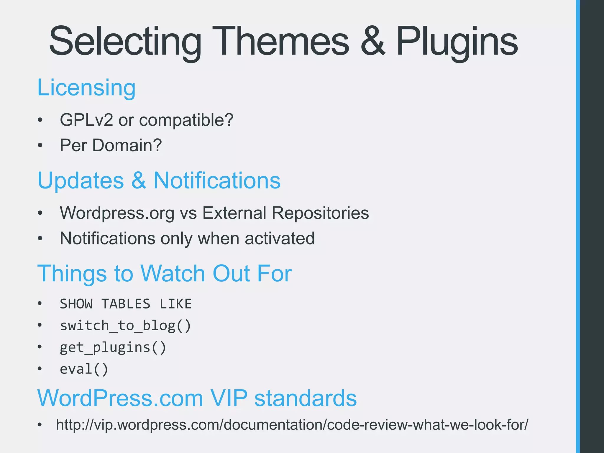 Selecting Themes & Plugins 
Licensing 
• GPLv2 or compatible? 
• Per Domain? 
Updates & Notifications 
• Wordpress.org vs External Repositories 
• Notifications only when activated 
Things to Watch Out For 
• SHOW TABLES LIKE 
• switch_to_blog() 
• get_plugins() 
• eval() 
WordPress.com VIP standards 
• http://vip.wordpress.com/documentation/code-review-what-we-look-for/ 
 