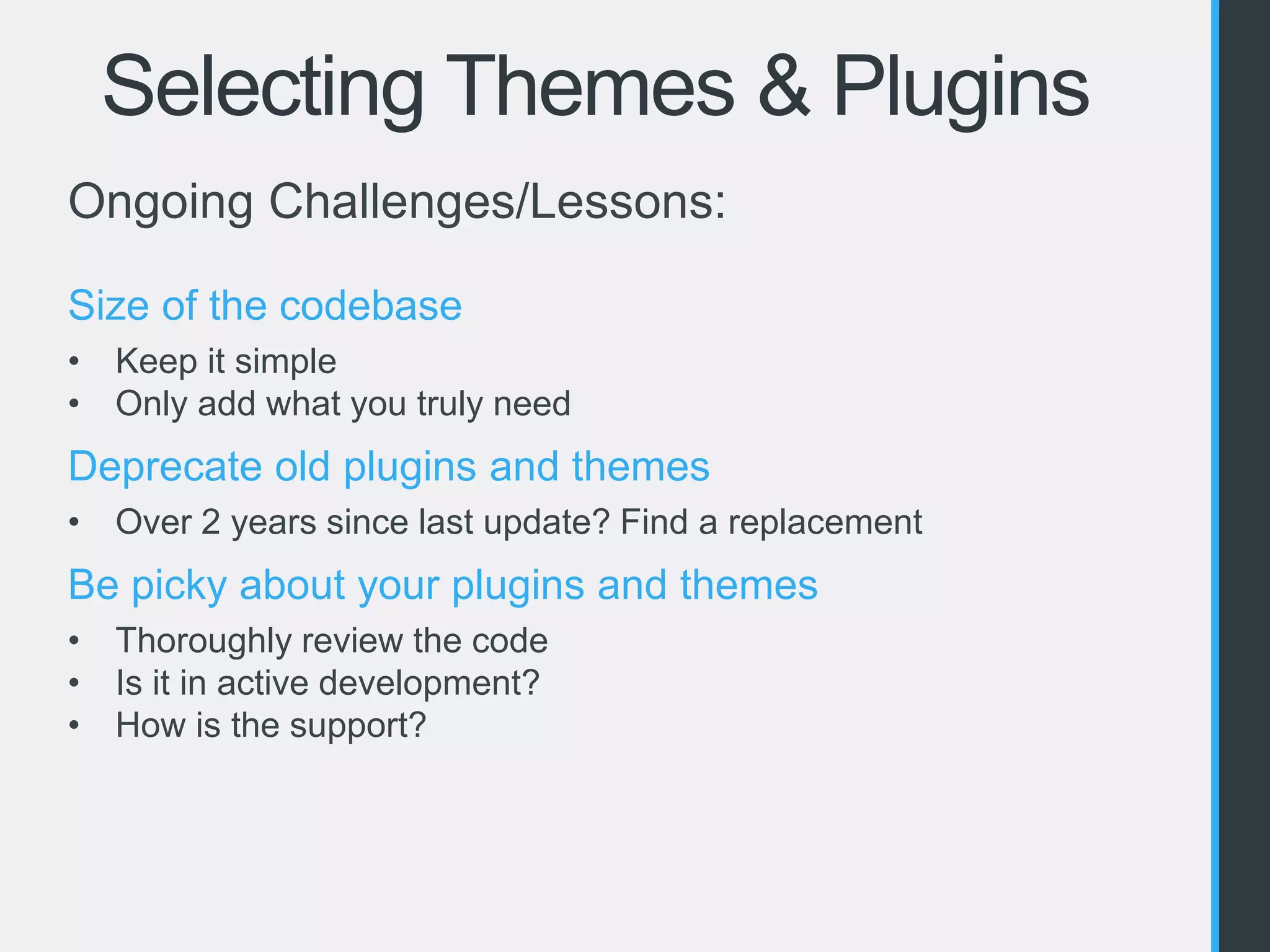 Selecting Themes & Plugins 
Ongoing Challenges/Lessons: 
Size of the codebase 
• Keep it simple 
• Only add what you truly need 
Deprecate old plugins and themes 
• Over 2 years since last update? Find a replacement 
Be picky about your plugins and themes 
• Thoroughly review the code 
• Is it in active development? 
• How is the support? 
 