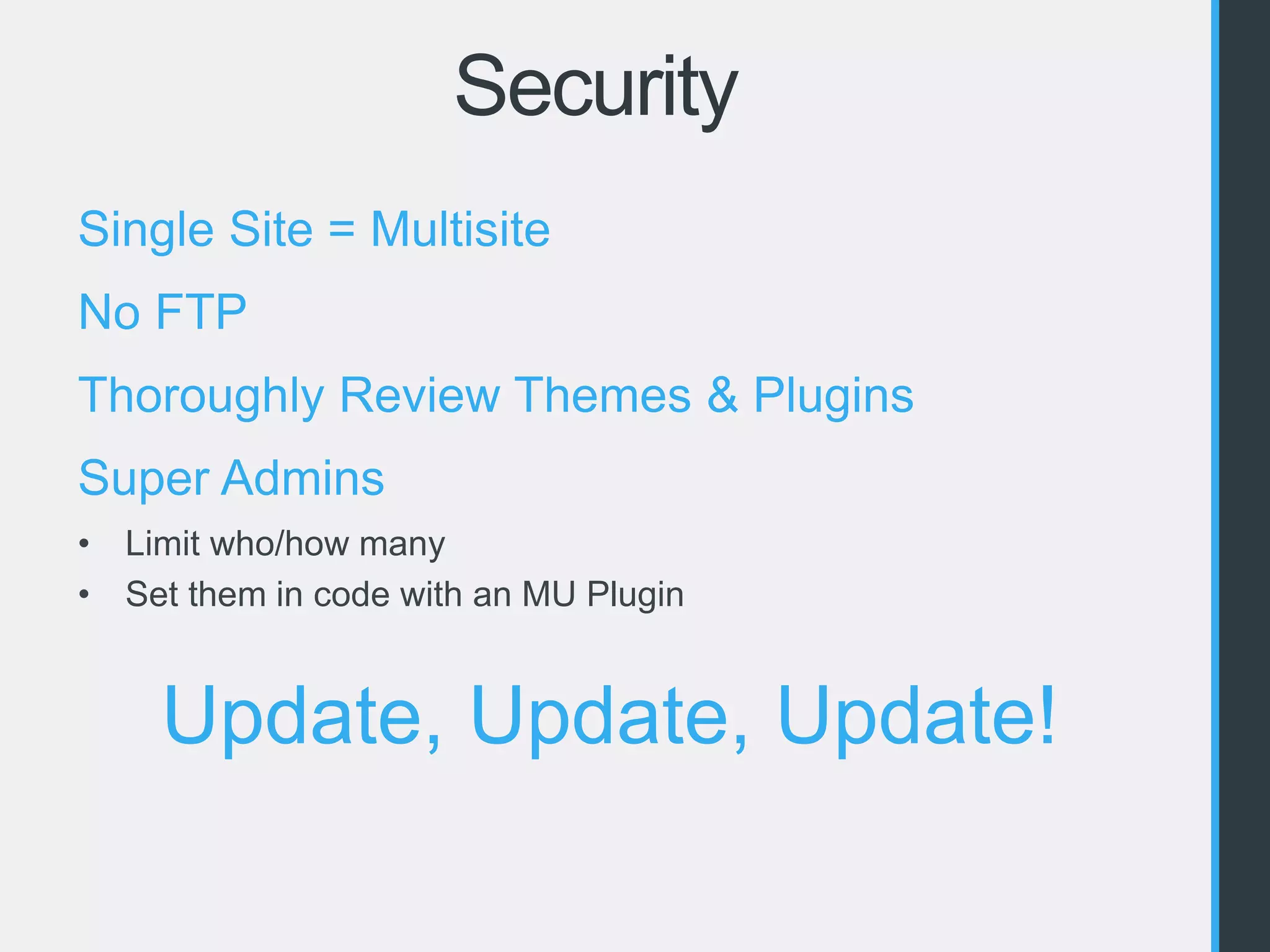 Security 
Single Site = Multisite 
No FTP 
Thoroughly Review Themes & Plugins 
Super Admins 
• Limit who/how many 
• Set them in code with an MU Plugin 
Update, Update, Update! 
 