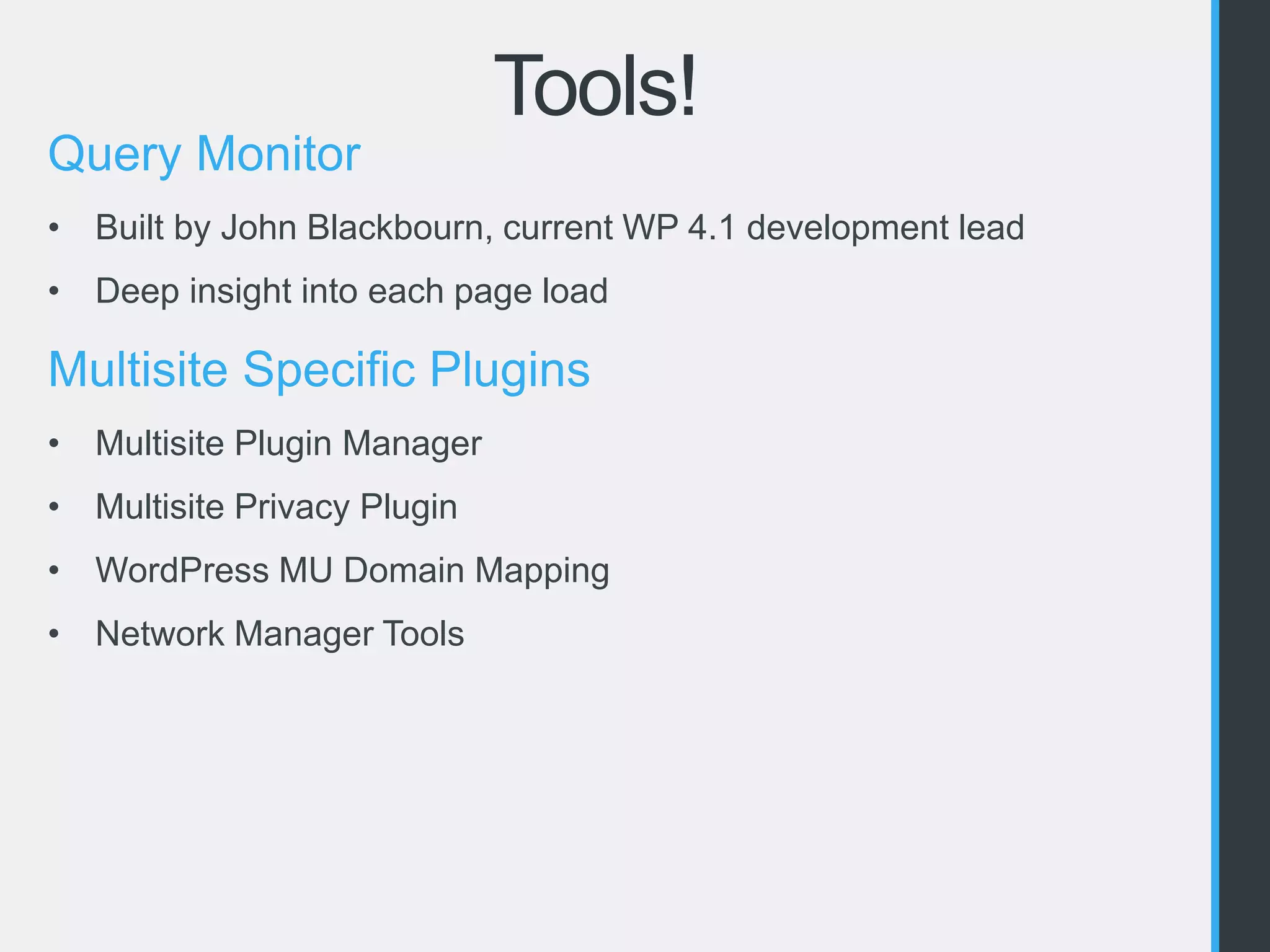 Tools! 
Query Monitor 
• Built by John Blackbourn, current WP 4.1 development lead 
• Deep insight into each page load 
Multisite Specific Plugins 
• Multisite Plugin Manager 
• Multisite Privacy Plugin 
• WordPress MU Domain Mapping 
• Network Manager Tools 
 