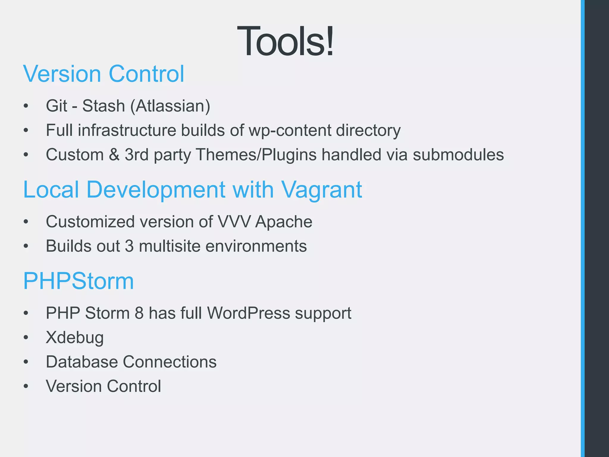 Tools! 
Version Control 
• Git - Stash (Atlassian) 
• Full infrastructure builds of wp-content directory 
• Custom & 3rd party Themes/Plugins handled via submodules 
Local Development with Vagrant 
• Customized version of VVV Apache 
• Builds out 3 multisite environments 
PHPStorm 
• PHP Storm 8 has full WordPress support 
• Xdebug 
• Database Connections 
• Version Control 
 