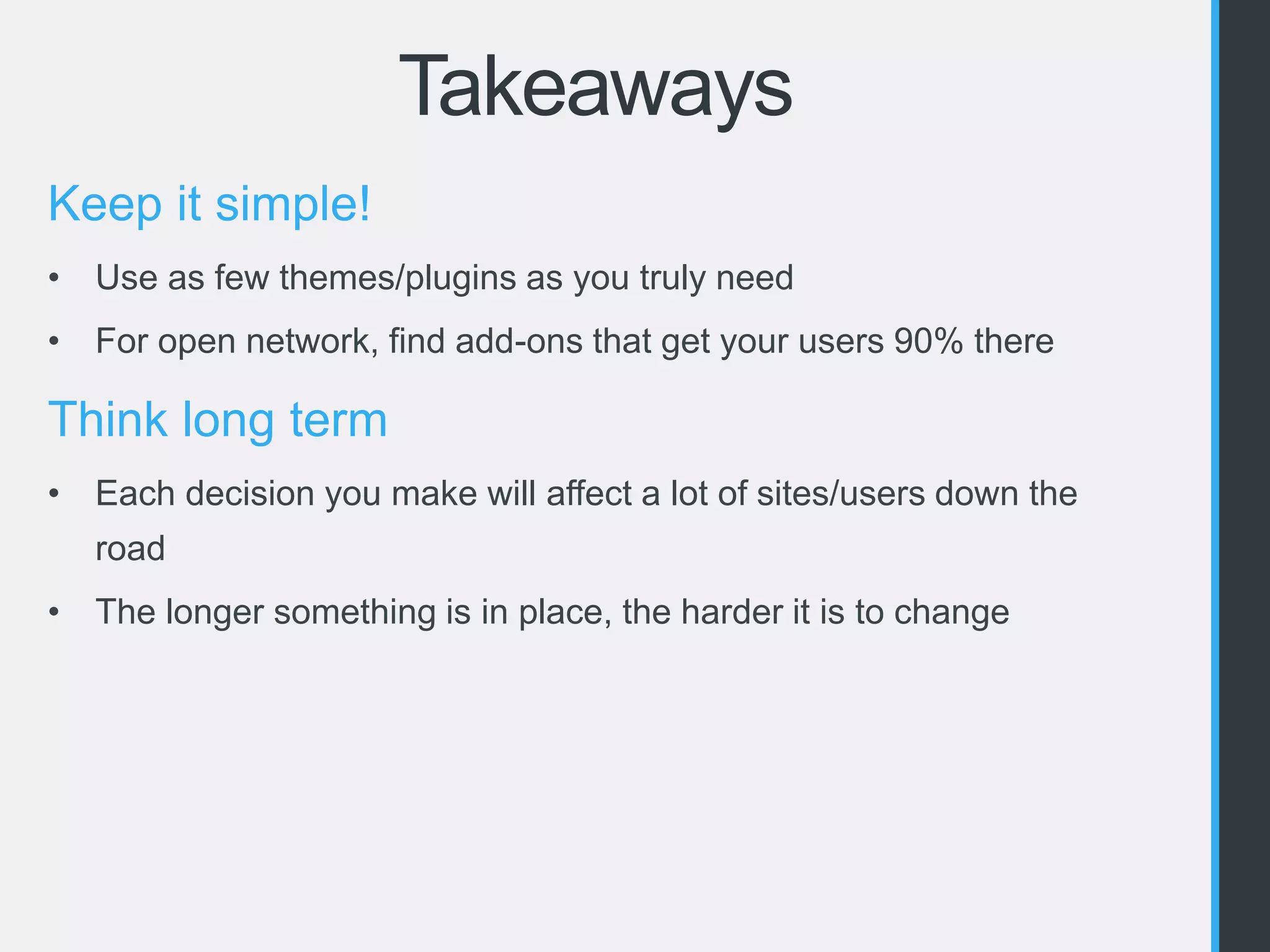 Takeaways 
Keep it simple! 
• Use as few themes/plugins as you truly need 
• For open network, find add-ons that get your users 90% there 
Think long term 
• Each decision you make will affect a lot of sites/users down the 
road 
• The longer something is in place, the harder it is to change 
 