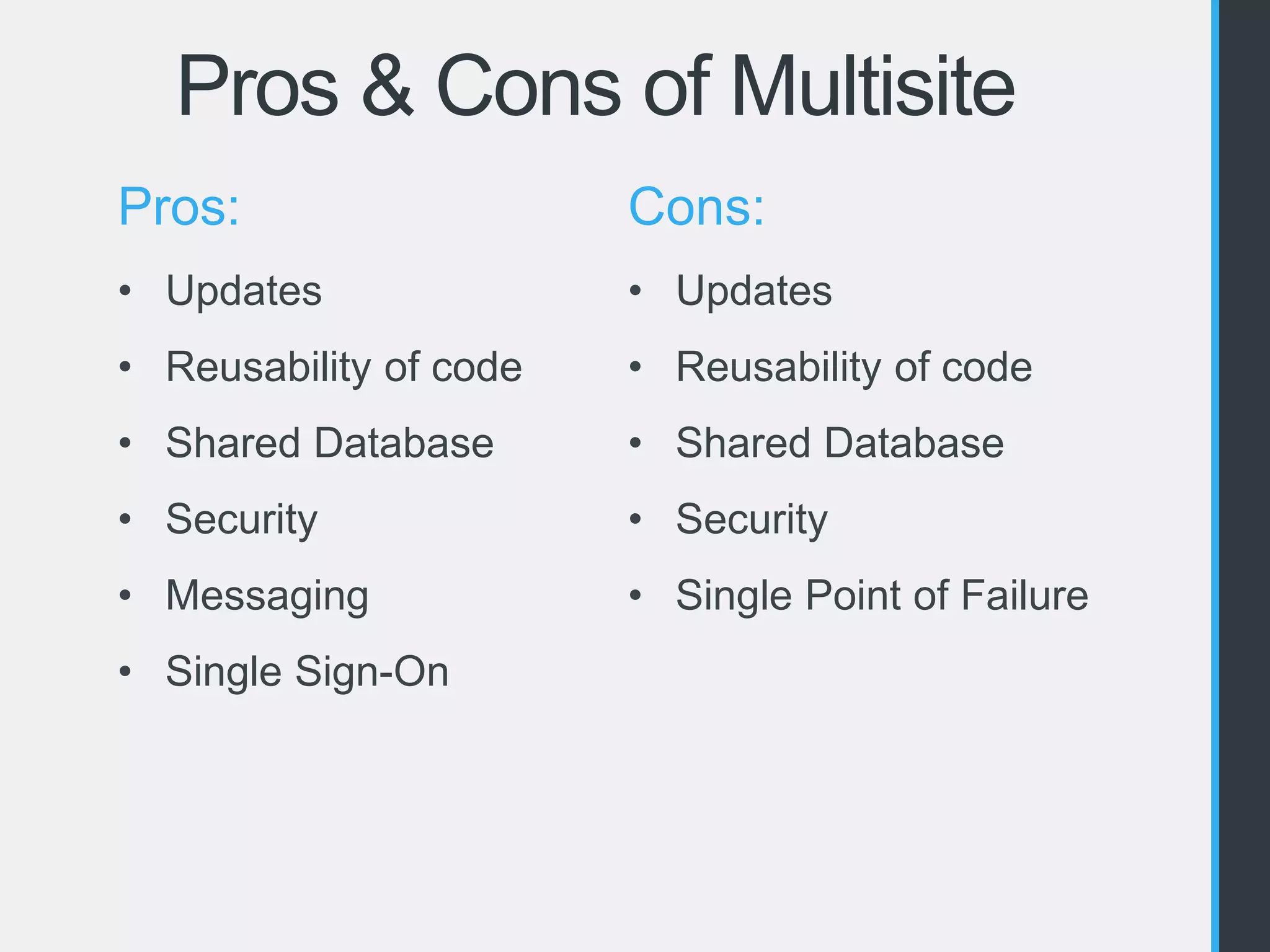 Pros & Cons of Multisite 
Pros: 
• Updates 
• Reusability of code 
• Shared Database 
• Security 
• Messaging 
• Single Sign-On 
Cons: 
• Updates 
• Reusability of code 
• Shared Database 
• Security 
• Single Point of Failure 
 