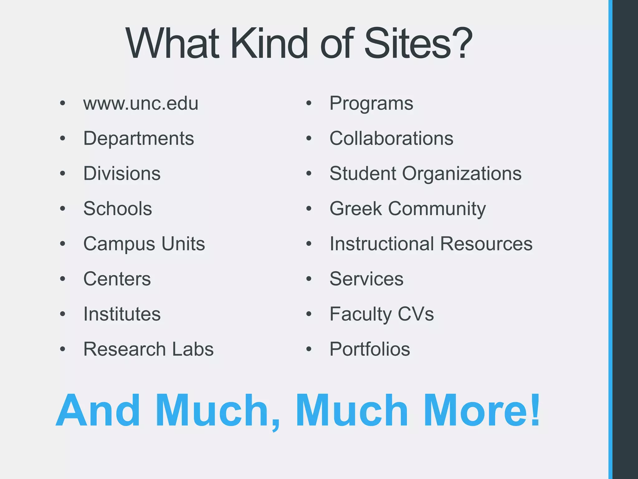What Kind of Sites? 
• www.unc.edu 
• Departments 
• Divisions 
• Schools 
• Campus Units 
• Centers 
• Institutes 
• Research Labs 
• Programs 
• Collaborations 
• Student Organizations 
• Greek Community 
• Instructional Resources 
• Services 
• Faculty CVs 
• Portfolios 
And Much, Much More! 
 