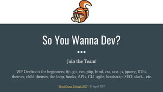 So You Wanna Dev?
Join the Team!
WP Dev/tools for beginners: ftp, git, svn, php, html, css, sass, js, jquery, IDEs,
themes, child themes, the loop, hooks, APIs, CLI, agile, bootstrap, SEO, slack… etc.
WordCamp Raleigh 2017 - 23 April 2017
 