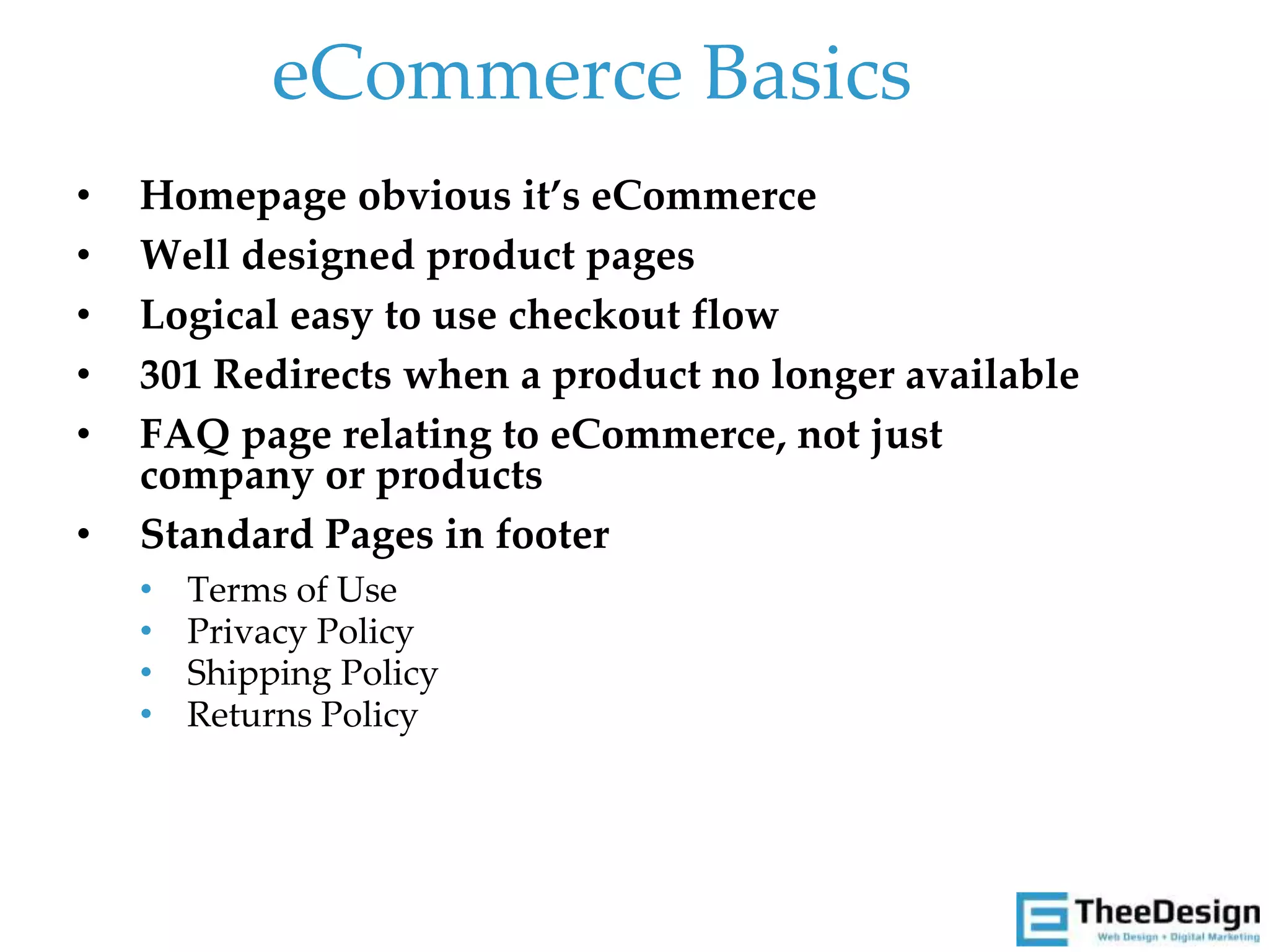 eCommerce Basics
• Homepage obvious it’s eCommerce
• Well designed product pages
• Logical easy to use checkout flow
• 301 Redirects when a product no longer available
• FAQ page relating to eCommerce, not just
company or products
• Standard Pages in footer
• Terms of Use
• Privacy Policy
• Shipping Policy
• Returns Policy
 