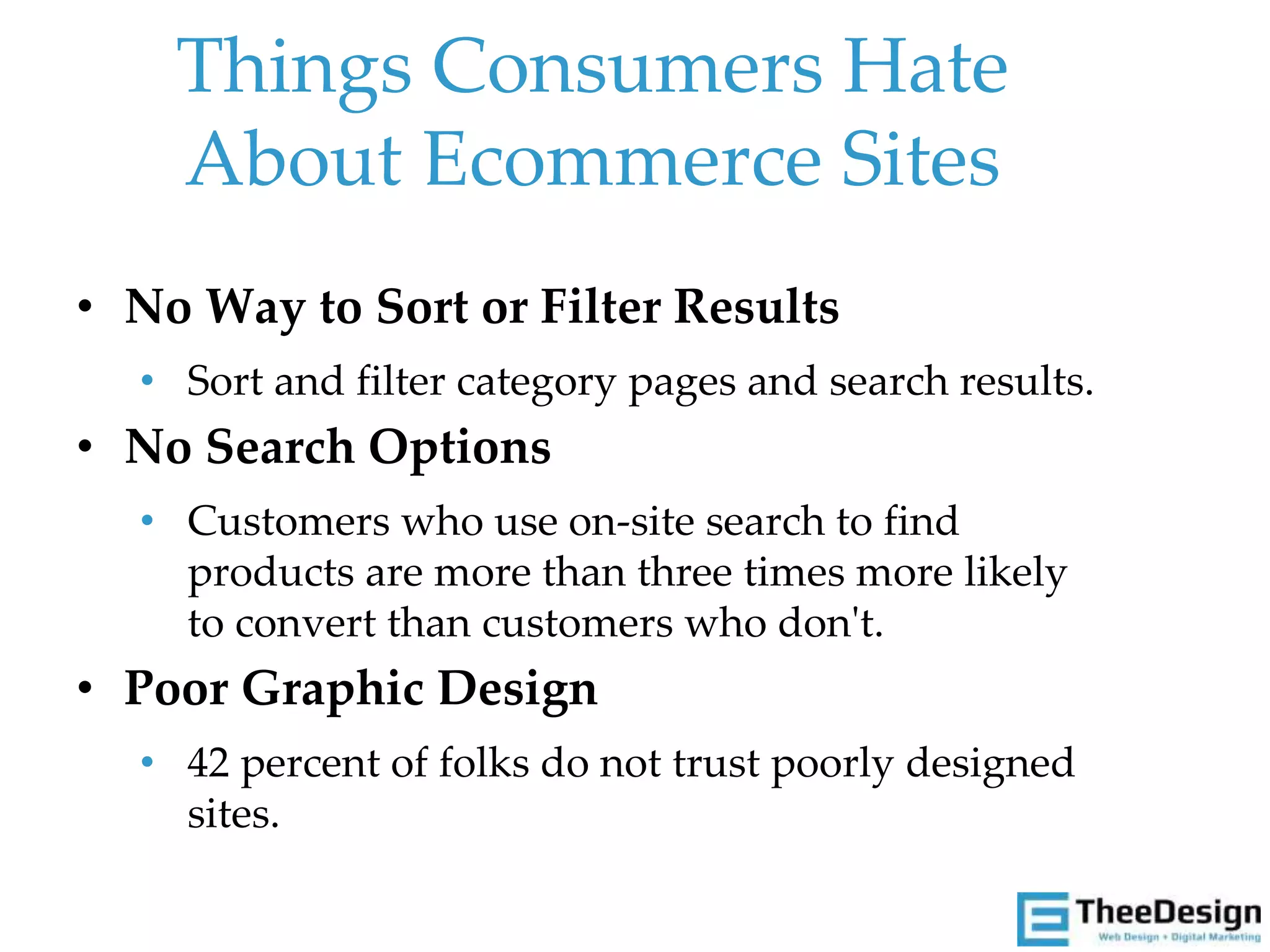 • No Way to Sort or Filter Results
• Sort and filter category pages and search results.
• No Search Options
• Customers who use on-site search to find
products are more than three times more likely
to convert than customers who don't.
• Poor Graphic Design
• 42 percent of folks do not trust poorly designed
sites.
Things Consumers Hate
About Ecommerce Sites
 