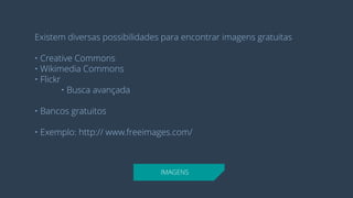 IMAGENS 
Existem diversas possibilidades para encontrar imagens gratuitas 
• Creative Commons 
• Wikimedia Commons 
• Flickr 
• Busca avançada 
• Bancos gratuitos 
• Exemplo: http:// www.freeimages.com/  