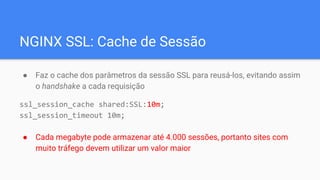 NGINX SSL: Cache de Sessão
● Faz o cache dos parâmetros da sessão SSL para reusá-los, evitando assim
o handshake a cada requisição
ssl_session_cache shared:SSL:10m;
ssl_session_timeout 10m;
● Cada megabyte pode armazenar até 4.000 sessões, portanto sites com
muito tráfego devem utilizar um valor maior
 