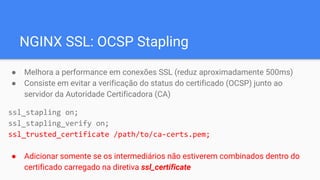 NGINX SSL: OCSP Stapling
● Melhora a performance em conexões SSL (reduz aproximadamente 500ms)
● Consiste em evitar a verificação do status do certificado (OCSP) junto ao
servidor da Autoridade Certificadora (CA)
ssl_stapling on;
ssl_stapling_verify on;
ssl_trusted_certificate /path/to/ca-certs.pem;
● Adicionar somente se os intermediários não estiverem combinados dentro do
certificado carregado na diretiva ssl_certificate
 