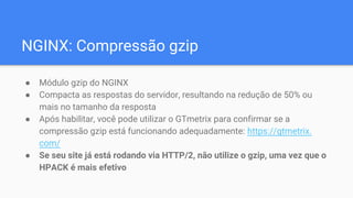NGINX: Compressão gzip
● Módulo gzip do NGINX
● Compacta as respostas do servidor, resultando na redução de 50% ou
mais no tamanho da resposta
● Após habilitar, você pode utilizar o GTmetrix para confirmar se a
compressão gzip está funcionando adequadamente: https://gtmetrix.
com/
● Se seu site já está rodando via HTTP/2, não utilize o gzip, uma vez que o
HPACK é mais efetivo
 