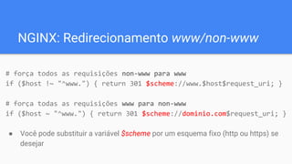 NGINX: Redirecionamento www/non-www
# força todos as requisições non-www para www
if ($host !~ "^www.") { return 301 $scheme://www.$host$request_uri; }
# força todas as requisições www para non-www
if ($host ~ "^www.") { return 301 $scheme://dominio.com$request_uri; }
● Você pode substituir a variável $scheme por um esquema fixo (http ou https) se
desejar
 