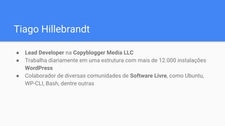Tiago Hillebrandt
● Lead Developer na Copyblogger Media LLC
● Trabalha diariamente em uma estrutura com mais de 12.000 instalações
WordPress
● Colaborador de diversas comunidades de Software Livre, como Ubuntu,
WP-CLI, Bash, dentre outras
 