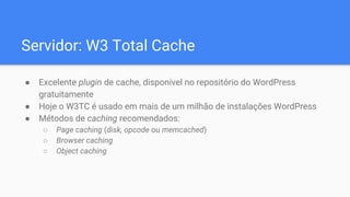 Servidor: W3 Total Cache
● Excelente plugin de cache, disponível no repositório do WordPress
gratuitamente
● Hoje o W3TC é usado em mais de um milhão de instalações WordPress
● Métodos de caching recomendados:
○ Page caching (disk, opcode ou memcached)
○ Browser caching
○ Object caching
 