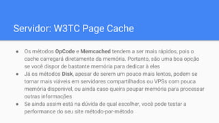 Servidor: W3TC Page Cache
● Os métodos OpCode e Memcached tendem a ser mais rápidos, pois o
cache carregará diretamente da memória. Portanto, são uma boa opção
se você dispor de bastante memória para dedicar à eles
● Já os métodos Disk, apesar de serem um pouco mais lentos, podem se
tornar mais viáveis em servidores compartilhados ou VPSs com pouca
memória dispon ́vel, ou ainda caso queira poupar memória para processar
outras informações
● Se ainda assim está na dúvida de qual escolher, você pode testar a
performance do seu site método-por-método
 