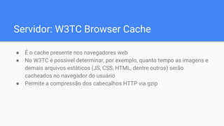 Servidor: W3TC Browser Cache
● É o cache presente nos navegadores web
● No W3TC é poss ́vel determinar, por exemplo, quanto tempo as imagens e
demais arquivos estáticos (JS, CSS, HTML, dentre outros) serão
cacheados no navegador do usuário
● Permite a compressão dos cabeçalhos HTTP via gzip
 