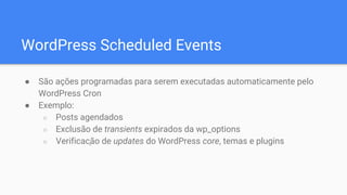 WordPress Scheduled Events
● São ações programadas para serem executadas automaticamente pelo
WordPress Cron
● Exemplo:
○ Posts agendados
○ Exclusão de transients expirados da wp_options
○ Verificação de updates do WordPress core, temas e plugins
 