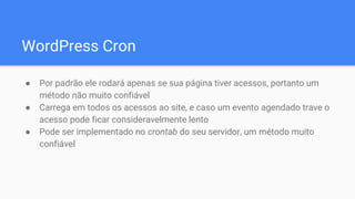 WordPress Cron
● Por padrão ele rodará apenas se sua página tiver acessos, portanto um
método não muito confiável
● Carrega em todos os acessos ao site, e caso um evento agendado trave o
acesso pode ficar consideravelmente lento
● Pode ser implementado no crontab do seu servidor, um método muito
confiável
 